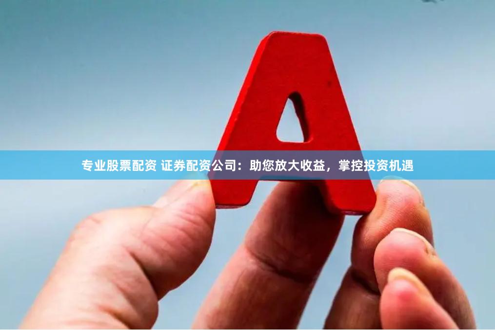 专业股票配资 证券配资公司：助您放大收益，掌控投资机遇