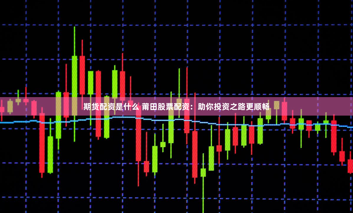 期货配资是什么 莆田股票配资：助你投资之路更顺畅