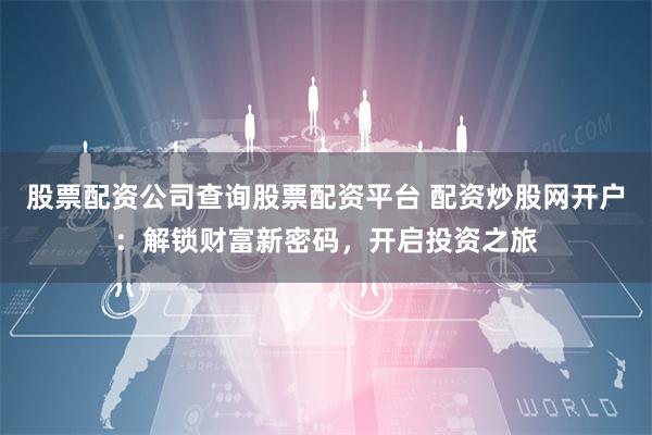 股票配资公司查询股票配资平台 配资炒股网开户：解锁财富新密码，开启投资之旅