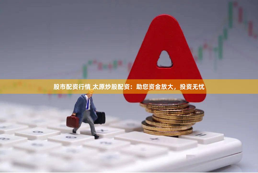 股市配资行情 太原炒股配资：助您资金放大，投资无忧