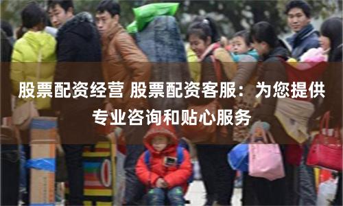 股票配资经营 股票配资客服：为您提供专业咨询和贴心服务