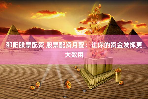 邵阳股票配资 股票配资月配：让你的资金发挥更大效用