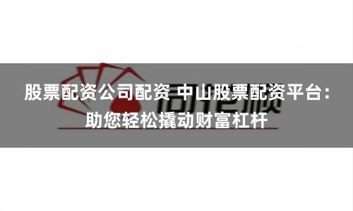 股票配资公司配资 中山股票配资平台：助您轻松撬动财富杠杆