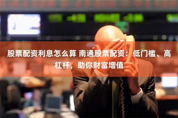 股票配资利息怎么算 南通股票配资：低门槛、高杠杆，助你财富增值