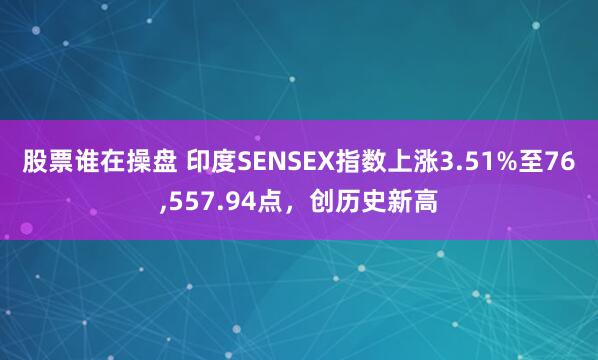 股票谁在操盘 印度SENSEX指数上涨3.51%至76,557.94点，创历史新高
