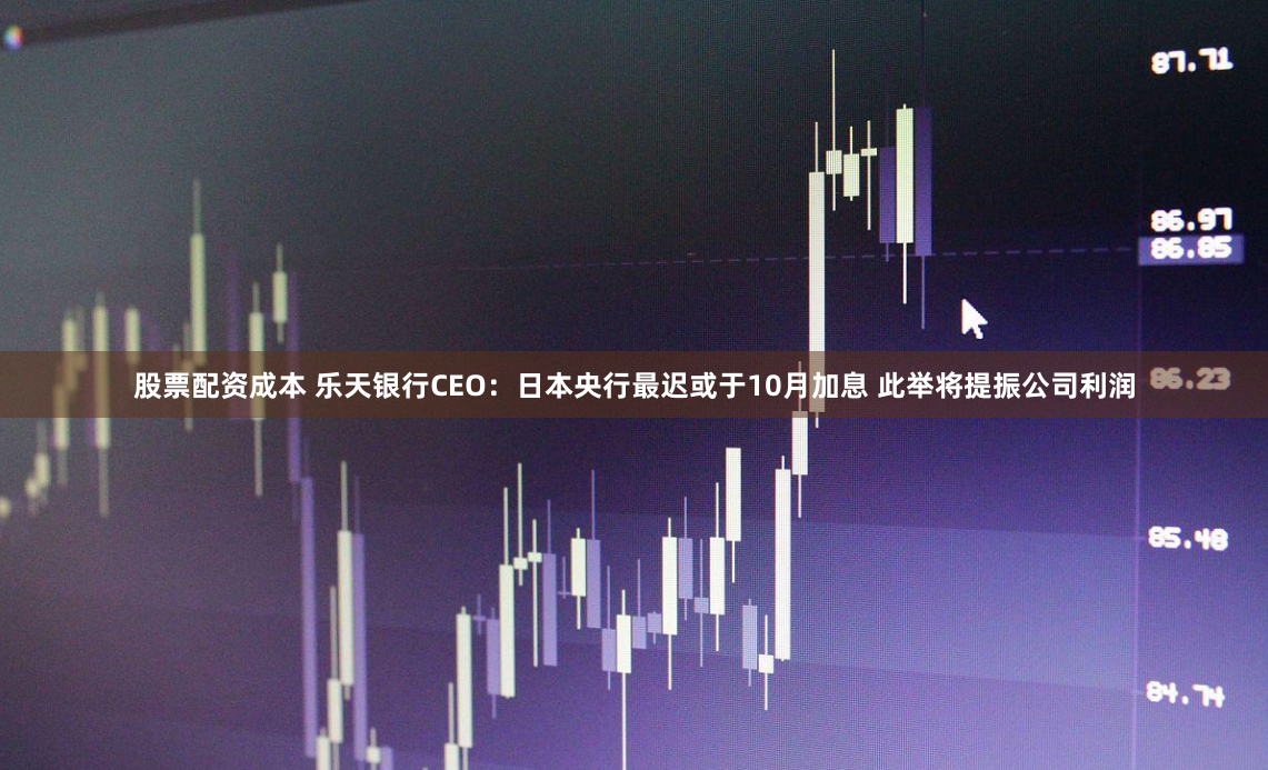 股票配资成本 乐天银行CEO：日本央行最迟或于10月加息 此举将提振公司利润