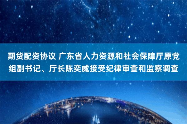 期货配资协议 广东省人力资源和社会保障厅原党组副书记、厅长陈奕威接受纪律审查和监察调查