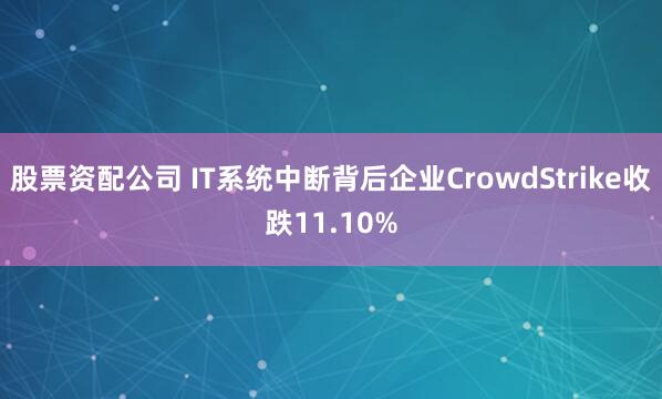 股票资配公司 IT系统中断背后企业CrowdStrike收跌11.10%