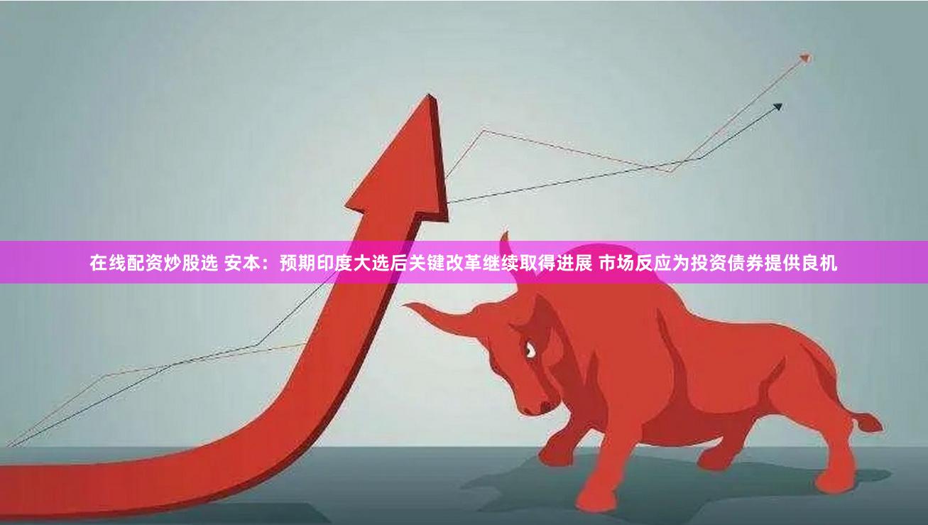 在线配资炒股选 安本：预期印度大选后关键改革继续取得进展 市场反应为投资债券提供良机