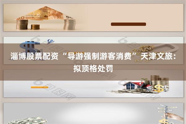 淄博股票配资 “导游强制游客消费” 天津文旅：拟顶格处罚