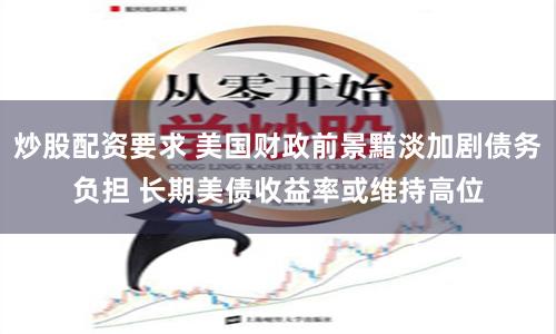 炒股配资要求 美国财政前景黯淡加剧债务负担 长期美债收益率或维持高位