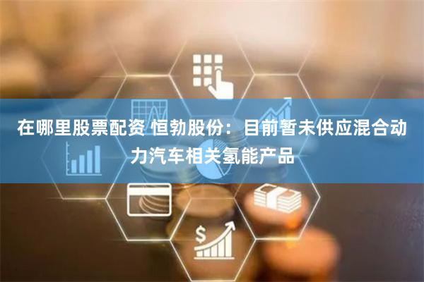 在哪里股票配资 恒勃股份：目前暂未供应混合动力汽车相关氢能产品