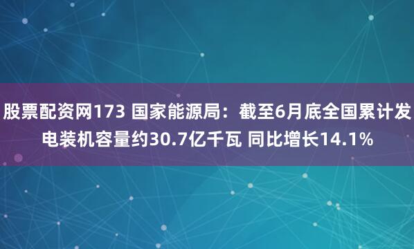 股票配资网173 国家能源局：截至6月底全国累计发电装机容量约30.7亿千瓦 同比增长14.1%