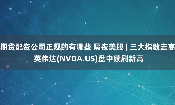 期货配资公司正规的有哪些 隔夜美股 | 三大指数走高 英伟达(NVDA.US)盘中续刷新高