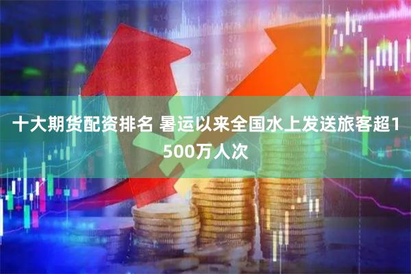 十大期货配资排名 暑运以来全国水上发送旅客超1500万人次