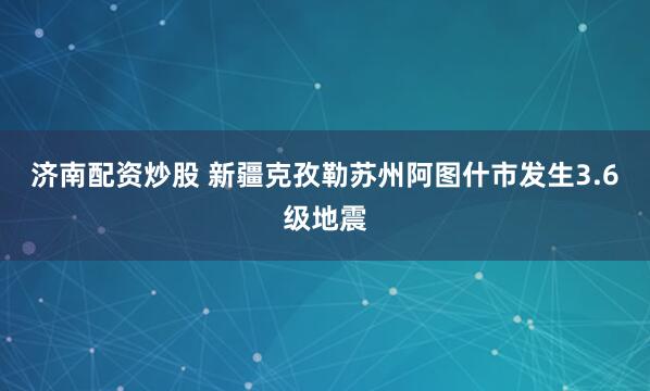 济南配资炒股 新疆克孜勒苏州阿图什市发生3.6级地震