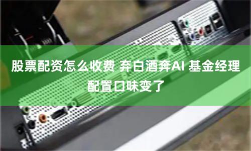 股票配资怎么收费 弃白酒奔AI 基金经理配置口味变了