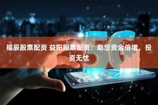 福辰股票配资 益阳股票配资：助您资金倍增，投资无忧