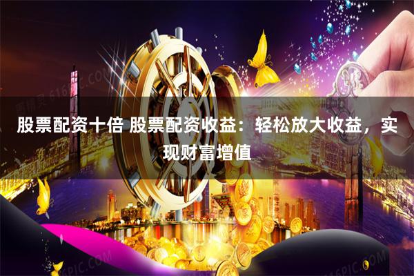 股票配资十倍 股票配资收益：轻松放大收益，实现财富增值