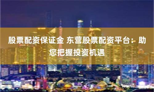 股票配资保证金 东营股票配资平台：助您把握投资机遇