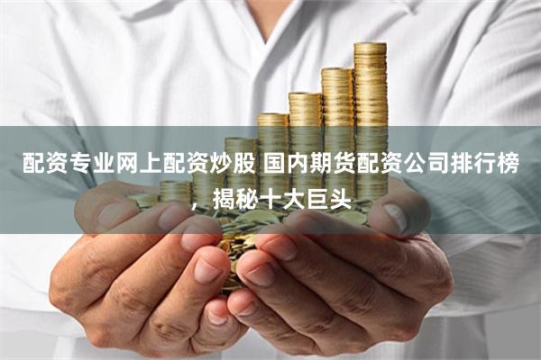 配资专业网上配资炒股 国内期货配资公司排行榜，揭秘十大巨头